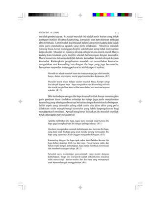 MALIM Bil. 10 (2009) 172
masalah pembelajaran. Masalah-masalah ini adalah rutin harian yang boleh
ditangani melalui khidmat kaunseling, konsultasi dan penyelarasan pelbagai
aktiviti berkala. Lebih mudah lagimasalah dalam kategori ini kadang kala sudah
sedia garis panduannya apakah yang perlu dilakukan. Misalnya masalah
ponteng biasa, kerap melanggar disiplin sekolah dan kerap tidak menyiapkan
kerja sekolah. Masalah ini biasanya dirujuk oleh gurukelas murid-murid. Hanya
kadang kala tindakan guru disiplin sekolah bertentangan dengan kaunselor.
Murid menerima hukuman terlebih dahulu, kemudian barulah dirujuk kepada
kaunselor. Kadangkala penyelesaian masalah ini memerlukan kaunselor
mengadakan sesi kaunseling lain dengan ibu bapa yang juga bermasalah.
Pernyataan responden tentang perkara ini adalah seperti berikut:
Masalah ini adalahmasalah biasa dan intervensinya juga telah tersedia,
hanya dalam kes tertentu murid gagal memberikan kerjasama. (R2)
Masalah murid malas belajar adalah masalah biasa, hampir setiap
hari dirujuk kepada saya. Saya mengadakan sesi kaunseling individu
dan murid yangterlibat akan terlibat sama dalam kem motivasi anjuran
sekolah. (R15)
Bila berhadapan dengan ibu bapa kaunselor tidak hanya menerangkan
garis panduan dasar tindakan terhadap kes tetapi juga perlu menjalankan
kaunseling yang sebahagian besarnya berkaitan dengan kemahiran keibubapaan.
Inilah aspek yang kaunselor paling tidak yakin dan jalan akhir yang perlu
dilakukan ialah menghubungi kaunselor yang lebih berpengalaman bagi
mendapatkan konsultasi. Apakah yang harus dilakukan jika masalah itu tidak
boleh ditangguh penyelesaiannya?
Apabila melibatkan ibu bapa, tugas kami menjadi sukar kerana ibu
bapa gagal menghadirkan diri dengan pelbagai alasan. (R11)
Jika kami mengadakan ceramah keibubapaan atau motivasi ibu bapa,
yang hadir ialah ibu bapa yang anak mereka kurang bermasalah. Ibu
bapa yang sepatutnya hadir enggan mengambil bahagian. (R5)
Kaunseling dengan ibu bapa agak sukar kami lakukan kerana ibu
bapa kebanyakannya lebih tua dari saya. Saya kurang yakin dan
belum mahir dengan keibubapaan. Saya hanya membuat penerokaan
dan memberi cadangan sahaja. (R13)
Sekolah saya menjemput penceramah yang mahir dengan
keibubapaan. Tetapi sesi soal jawab adalah terhad kerana masanya
tidak mencukupi. Soalan-soalan dari ibu bapa yang mempunyai
anak bermasalah agak menggalakkan. (R8)
 
