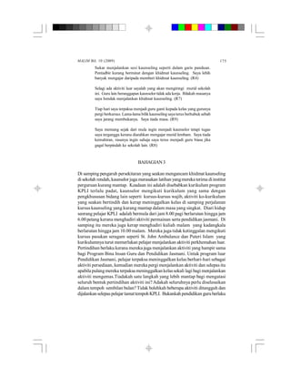 MALIM Bil. 10 (2009) 175
Sukar menjalankan sesi kaunseling seperti dalam garis panduan.
Pentadbir kurang berminat dengan khidmat kaunseling. Saya lebih
banyak mengajar daripada memberi khidmat kaunseling. (R4)
Selagi ada aktiviti luar sayalah yang akan mengiringi murid sekolah
ini. Guru lain beranggapan kaunselor tidak ada kerja. Bilakah masanya
saya hendak menjalankan khidmat kaunseling. (R7)
Tiap hari saya terpaksa menjadi guru ganti kepada kelas yang gurunya
pergi berkursus. Lama-lama bilik kaunseling saya terus berhabuk sebab
saya jarang membukanya. Saya tiada masa. (R9)
Saya memang sejak dari mula ingin menjadi kaunselor tetapi tugas
saya terganggu kerana diarahkan mengajar murid lembam. Saya tiada
kemahiran, rasanya ingin sahaja saya terus menjadi guru biasa jika
gagal berpindah ke sekolah lain. (R8)
BAHAGIAN3
Di samping pengaruh persekitaran yang seakan mengancam khidmat kaunseling
di sekolah rendah, kaunselor juga merasakan latihan yangmereka terima diinstitut
perguruan kurang mantap. Keadaan ini adalah disebabkan kurikulum program
KPLI terlalu padat, kaunselor mengikuti kurikulum yang sama dengan
pengkhususan bidang lain seperti kursus-kursus wajib, aktiviti ko-kurikulum
yang seakan bertindih dan kerap meninggalkan kelas di samping perjalanan
kursus kaunseling yang kurang mantap dalam masa yang singkat. Diari hidup
seorang pelajar KPLI adalah bermula dari jam 8.00 pagi berlarutan hingga jam
6.00 petang kerana menghadiri aktiviti permainan serta pendidikan jasmani. Di
samping itu mereka juga kerap menghadiri kuliah malam yang kadangkala
berlarutan hingga jam 10.00 malam. Mereka juga tidak ketinggalan mengikuti
kursus pasukan seragam seperti St. John Ambulance dan Puteri Islam yang
kurikulumnya turut memerlukan pelajar menjalankan aktiviti perkhemahan luar.
Pertindihan berlaku kerana mereka juga menjalankan aktiviti yang hampir sama
bagi Program Bina Insan Guru dan Pendidikan Jasmani. Untuk program luar
Pendidikan Jasmani, pelajar terpaksa meninggalkan kelas berhari-hari sebagai
aktiviti persediaan, kemudian mereka pergi menjalankan aktiviti dan selepas itu
apabila pulangmereka terpaksa meninggalkan kelassekali lagi bagi menjalankan
aktiviti mengemas.Tiadakah satu langkah yang lebih mantap bagi mengatasi
seluruh bentuk pertindihan aktiviti ini? Adakah seluruhnya perlu diselesaikan
dalam tempoh sembilan bulan? Tidak bolehkah beberapa aktiviti ditangguh dan
dijalankanselepaspelajar tamattempohKPLI. Bukankah pendidikan guruberlaku
 