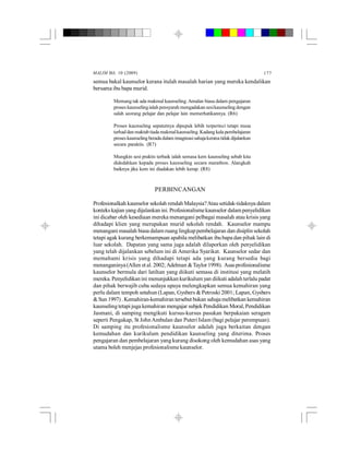 MALIM Bil. 10 (2009) 177
semua bakal kaunselor kerana itulah masalah harian yang mereka kendalikan
bersama ibu bapa murid.
Memang tak ada makmal kaunseling.Amalan biasa dalam pengajaran
proses kaunselingialah pensyarah mengadakan sesikaunseling dengan
salah seorang pelajar dan pelajar lain memerhatikannya. (R6)
Proses kaunseling sepatutnya dipupuk lebih terperinci tetapi masa
terhad dan maktab tiada makmalkaunseling.Kadang kala pembelajaran
proses kaunseling berada dalam imaginasisahajakerana tidak dijalankan
secara paraktis. (R7)
Mungkin sesi praktis terbaik ialah semasa kem kaunseling sebab kita
didedahkan kepada proses kaunseling secara marathon. Alangkah
baiknya jika kem ini diadakan lebih kerap. (R8)
PERBINCANGAN
Profesionalkah kaunselor sekolah rendah Malaysia?Atau setidak-tidaknya dalam
konteks kajian yang dijalankan ini. Profesionalismekaunselor dalampenyelidikan
ini dicabar oleh kesediaan mereka menangani pelbagai masalah atau krisis yang
dihadapi klien yang merupakan murid sekolah rendah. Kaunselor mampu
menangani masalah biasa dalam ruang lingkuppembelajaran dan disiplin sekolah
tetapi agak kurang berkemampuan apabila melibatkan ibubapa dan pihak lain di
luar sekolah. Dapatan yang sama juga adalah dilaporkan oleh penyelidikan
yang telah dijalankan sebelum ini di Amerika Syarikat. Kaunselor sedar dan
memahami krisis yang dihadapi tetapi ada yang kurang bersedia bagi
menanganinya(Allen etal. 2002;Adelman &Taylor 1998). Asasprofesionalisme
kaunselor bermula dari latihan yang diikuti semasa di institusi yang melatih
mereka. Penyelidikan ini menunjukkan kurikulum yan diikuti adalah terlalu padat
dan pihak berwajib cuba sedaya upaya melengkapkan semua kemahiran yang
perlu dalam tempoh setahun (Lapan, Gysbers & Petroski 2001; Lapan, Gysbers
&Sun 1997) . Kemahiran-kemahiran tersebut bukan sahaja melibatkan kemahiran
kaunselingtetapijuga kemahiran mengajar subjekPendidikan Moral,Pendidikan
Jasmani, di samping mengikuti kursus-kursus pasukan berpakaian seragam
seperti Pengakap, St JohnAmbulan dan Puteri Islam (bagi pelajar perempuan).
Di samping itu profesionalisme kaunselor adalah juga berkaitan dengan
kemudahan dan kurikulum pendidikan kaunseling yang diterima. Proses
pengajaran dan pembelajaran yang kurang disokong oleh kemudahan asas yang
utama boleh menjejas profesionalisme kaunselor.
 