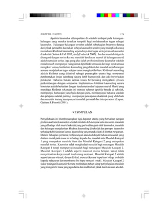 MALIM Bil. 10 (2009) 178
Apabila kaunselor ditempatkan di sekolah terdapat pula halangan-
halangan yang mereka terpaksa tempuhi bagi melaksanakan tugas sebagai
kaunselor. Halangan-halangan tersebut adalah sebahagian besarnya datang
dari pihak pentadbir dan rakan sebaya kaunselor sendiri yang mungkin kurang
memahami khidmat kaunseling sepenuhnya dan tugas serta peranan kaunselor
di sekolah (Sutton &Fall 1995; AndyFrederick 2007). Isudan masalah ini perlu
ditangani dengan serius kerana masalah kesihatan mental di kalangan murid
adalah semakin serius. Apa yang jelas ialah profesionalisme kaunselor sekolah
rendah masih mempunyai ruang untuk diperbaiki termasuk dari segi input semasa
mengikuti kursus, kurikulum kaunseling yang diikuti dan masalah serta halangan
semasa menjalankan tugas selepastamat mengikuti latihan. Khidmat kaunseling
adalah khidmat yang diiktiraf sebagai pemangkin utama bagi menyemai
pembentukan insan seimbang secara lebih humanistik dan adil berteraskan
pendapat bahawa bukan semua insan berpeluang mengalami proses
perkembangan dengan sempurna. Implementasi khidmat kaunseling secara
konsisten adalah berkaitan dengan keselamatan dan kejayaan murid. Murid yang
mendapat khidmat sokongan ini merasa selamat apabila berada di sekolah,
mempunyai hubungan yang baik dengan guru, mempercayai bahawa sekolah
dan pelajaran adalah penting, mempunyai pencapaian akademik yang lebih baik
dan semakin kurang mempunyai masalah personal dan interpersonal (Lapan,
Gysbers & Petroski 2001).
KESIMPULAN
Penyelidikan ini membincangkan tiga dapatan utama yang berkaitan dengan
profesionalisme kaunselor sekolah rendah di Malaysia iaitu masalah-masalah
yang dihadapi oleh murid sekolah yang perlu ditangani oleh kaunselor, masalah
dan halangan menjalankan khidmat kaunseling di sekolah dan persepsi kaunselor
terhadap keberkesanan kursus kaunseling yang mereka ikuti di institut perguruan.
Dalam bahagian pertama perbincangan adalah didapati bahawa masalah yang
dialamimurid pada masaini terbahagi kepada dua masalah iaitu Masalah Kategori
1 yang merupakan masalah biasa dan Masalah Kategori 2 yang merupakan
masalah serius. Kaunselor tidak menghadapi masalah bagi menangani Masalah
Kategori 1 tetapi mempunyai masalah bagi menangani Masalah Kategori 2.
Masalah Kategori 1 adalah seperti masalah malas belajar, kerap tidak
menyelesaikan kerja rumah dan kurang motivasi. Masalah Kategori 2 adalah
seperti deraan seksual, deraan fizikal, mencuri kerana keperluan hidup, terdedah
kepada pelacuran dan membantu ibu bapa mencari rezeki. Masalah Kategori 2
sukar ditangani kaunselor kerana melibatkan tahap-tahap penyelesaian masalah
yangmengambil masayangagaklamadanmelibatkan pihakluarkawasan sekolah.
 