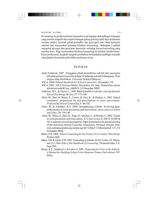 MALIM Bil. 10 (2009) 179
Di samping itu profesionalisme kaunselor turut digugat oleh pelbagai halangan
yang mereka tempuhi dan empat halangan paling penting ialah daya ketahanan
mereka sendiri, kerenah pihak pentadbir dan guru-guru dan sikap komuniti
sekolah dan masyarakat terhadap khidmat kaunseling. Bahagian 3 adalah
mengenai persepsi dan penilaian kaunselor terhadap kursus kaunseling yang
mereka ikuti. Bagi memastikan khidmat kaunseling di sekolah rendah benar-
benar profesional, langkah-langkah pembaikan berlandaskan pelbagai masalah
yang dialami kaunselor perlu diberi perhatian serius.
RUJUKAN
Andy Frederick. 2007. Tanggapan pihak pentadbiran sekolah dan guru-guru
terhadap peranan kaunselor pelajar di beberapa sekolah kebangsaan. Tesis
sarjana tidak diterbitkan. Universiti Terbuka Malaysia.
ASCA. 2004. Ethical Standards for School Counselors.Alexandria:VA.
ASCA. 2002. ASCA National Model.Alexandria: VA. http://findarticles.com/p/
articles/mi-mokOC/isai_n860915. [12 December 2009].
Adelman, H.S., & Taylor, L. 1998. Mental health in schools: moving forward.
School Psychology Review, 27: 175-190.
Allen, M., Burt, K. Bryan, E., Carter, D. Orsi, R., & Durkan, L. 2002. School
counselors’ preparation for and participation in crisis intervention.
Professional School Counseling, 6: 96-102.
Allen, M. & Ashbaker, B.Y. 2004. Strengthening schools: Involving para-
professionals in crisis prevention and intervention. Intervention in School
and Clinic,39:139-146.
Allen, M., White,A., Burt, K., Pope, D., Sanchez, L., &Rawlin, C, 2002. Trends
in crisis prevention and intervention.A15 year reviewof ASCA, NASP, &
ACA national convention programs. Paper presentedat theannual meeting
of the American School Counselor Association, Portland, Oregon. http:
www.schoolcounselor.org/content.asp?pl=325&sl=133&contentid=133.[14
November 2009].
Baker, S.B. 2000. School Counseling for the Twenty-First Century. New Jersey:
PrenticeHall.
Baker, S.B, & Gerler, E.R. 2001. Counseling in schools. In D.C Locke, J.E. Myers,
and E.L. Herr (Eds.), The Handbook of Counseling, Thousand Oaks, CA:
Sage Pub.
Brock, S. E., Sandoval, J. & Lewis, S. 2001. Preparing for Crises in the Schools:
A Manual for Building School Crisis Response Teams (2nd edition). NY:
Wiley.
 