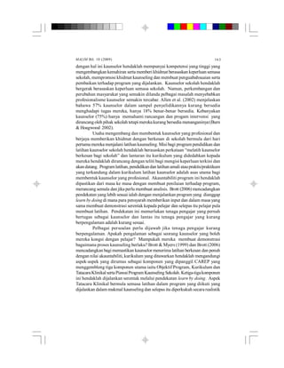 MALIM Bil. 10 (2009) 163
dengan hal ini kaunselor hendaklah mempunyai kompetensi yang tinggi yang
mengembangkan kemahiran serta memberi khidmat berasaskan keperluan semasa
sekolah, mempromosi khidmat kaunseling dan membuat penguabahsuaian serta
pembaikan terhadap program yang dijalankan. Kaunselor sekolah hendaklah
bergerak berasaskan keperluan semasa sekolah. Namun, perkembangan dan
perubahan masyarakat yang semakin dilanda pelbagai masalah menyebabkan
profesionalisme kaunselor semakin tercabar. Allen et al. (2002) menjelaskan
bahawa 57% kaunselor dalam sampel penyelidikannya kurang bersedia
menghadapi tugas mereka, hanya 18% benar-benar bersedia. Kebanyakan
kaunselor (75%) hanya memahami rancangan dan progam intervensi yang
dirancangoleh pihak sekolah tetapi mereka kurang bersedia menanganinya (Burn
& Hoagwood 2002).
Usaha mengembang dan membentuk kaunselor yang profesional dan
berjaya memberikan khidmat dengan berkesan di sekolah bermula dari hari
pertama mereka menjalani latihan kaunseling. Misi bagi program pendidikan dan
latihan kaunselor sekolah hendaklah berasaskan perkataan “melatih kaunselor
berkesan bagi sekolah” dan lantaran itu kurikulum yang didedahkan kepada
mereka hendaklah dirancang dengan teliti bagi mengisi keperluan terkini dan
akandatang. Programlatihan,pendidikandan latihanamaliataupraktis/praktikum
yang terkandung dalam kurikulum latihan kaunselor adalah asas utama bagi
membentuk kaunselor yang profesional. Akauntabiliti program ini hendaklah
dipastikan dari masa ke masa dengan membuat penilaian terhadap program,
merancang semula dan jika perlu membuat analisis. Brott (2006) mencadangkan
pendekatan yang lebih sesuai ialah dengan menjalankan program yang dianggap
learn by doing di mana para pensyarah memberikan input dan dalam masa yang
sama membuat demonstrasi serentak kepada pelajar dan selepas itu pelajar pula
membuat latihan. Pendekatan ini memerlukan tenaga pengajar yang pernah
bertugas sebagai kaunselor dan lantas itu tenaga pengajar yang kurang
berpengalaman adalah kurang sesuai.
Pelbagai persoalan perlu dijawab jika tenaga pengajar kurang
berpengalaman. Apakah pengalaman sebagai seorang kaunselor yang boleh
mereka kongsi dengan pelajar? Mampukah mereka membuat demonstrasi
bagaimana proses kaunseling berlaku? Brott & Myers (1999) dan Brott (2006)
mencadangkan bagi memastikan kaunselor menerima latihan berkesan dan penuh
dengan nilai akauntabiliti, kurikulum yang ditawarkan hendaklah mengandungi
aspek-aspek yang dirumus sebagai komponen yang dipanggil CAREP yang
menggembleng tiga komponen utama iaitu Objektif Program, Kurikulum dan
TatacaraKlinikalsertaPiawaiProgramKaunselingSekolah.Ketiga-tigakomponen
ini hendaklah dijalankan serentak melalui pendekatan learn by doing. Aspek
Tatacara Klinikal bermula semasa latihan dalam program yang diikuti yang
dijalankan dalam makmal kaunselingdan selepas itu diperkukuh secara realistik
 