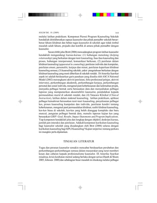 MALIM Bil. 10 (2009) 164
melalui latihan praktikum. Komponen Piawai Program Kaunseling Sekolah
hendaklah dititikberatkan supaya kaunselor dan pihak pentadbir sekolah benar-
benar faham khidmat dan beban tugas kaunselor di sekolah agar tidak timbul
masalah salah faham, prejudis dan konflik di antara pihak pentadbir dengan
kaunselor.
Secaralebih jelasBrott(2006)mencadangkan programlatihan kaunselor
hendaklah mengandungi kursus-kursus: (1) hubungan menolong (helping
relationship) yang berkaitan dengan teori kaunseling, fasa-fasa kaunseling dan
proses, hubungan interpersonal, komunikasi berkesan, (2) penilaian dalam
khidmat kaunseling (apparaisal in counseling), penilaian individu dan kumpulan,
penilaian emosi, personaliti, kerjaya dan minat, penilaian keperluan khidmat
kaunselingsemasa, (3) kaunseling sekolah, yakni pengetahuan berkaitan dengan
khidmat kaunseling yangmesti diberikan di sekolah rendah. DiAmerikaSyarikat
aspek ini adalah berdasarkan garis panduan yang disedia oleh ASCANational
Model (2002) merangkumi aktiviti penilaian, folio profesional pelajar, aktiviti
intervensi, perkembangan akademik, perkembangan kerjaya, perkembangan
personaldan sosial individu,mengenalpastikeberkesanan dan kelemahan projek,
menyedia pelbagai bentuk carta berasaskan data dan menyediakan pelbagai
laporan yang mempamerkan akauntabiliti kaunselor, pendedahan kepada
permasalahan murid di sekolah rendah; dan (4) Tatacara Klinikal (Clinical
Instruction), latihan dalam makmal kaunseling, latihan praktikum, aplikasi
pelbagai kemahiran berasaskan teori-teori kaunseling, penyelesaian pelbagai
kes, proses kaunseling kumpulan dan individu, penilaian kendiri tentang
keberkesanan, mengenal pasti permasalahan khidmat, realiti khidmat kaunseling,
kes-kes biasa di sekolah, kes-kes yang boleh dianggap kompleks dan baru
muncul, pengutan pelbagai bentuk data, menulis laporan kajian kes yang
berasaskan GRIP: Goal, Results, Impact Statements and Program Implications.
Tiap komponen hendaklah jelas dan lengkap dengan objektif, deskripsi kursus,
jumlah jam interaksi dan penilaian. Adakah komponen kurikulum kaunseling
bagi kaunselor sekolah yang dicadangkan oleh Brot (2006) selaras dengan
kurikulum kaunseling bagi KPLI Kaunseling? Kajian terperinci tentang perkara
ini mungkin perlu dijalankan.
TINJAUAN LITERATUR
Tugas dan peranan kaunselor semakin mencabar berdasarkan perubahan dan
perkembangan-perkembangan semasa dalam masyarakat yang turut memberi
kesan dan cabaran kepada profesionalisme kaunselor. Di Amerika Syarikat
misalnya, krisis kesihatan mental sedang berlaku dengan serius (Heath & Sheen
2005; Johnson 2000) dan sebahagian besar masalah ini disokong melalui pelbagai
 