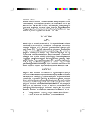MALIM Bil. 10 (2009) 166
kaunselor semasa diuniversiti. Dalam melaksanakan pelbagai program disekolah,
penyelidikan juga menunjukkan keberkesanan programbanyak dipengaruhi oleh
kerjasama yang diberikan oleh guru besar. Guru besar dan kaunselor hendaklah
mempunyai pemahaman yang sama tentang kemurnian khidmat kaunseling.
Kegagalan guru besar rmemahaminya boleh menyebabkan kaunselor gagal
memainkan peranan dengan berkesan (Sutton & Fall 1995).
METODOLOGI
SAMPEL
Sampel kajian ini pada mulanya melibatkan 25 orang kaunselor sekolah rendah
yang dilatih dalam program KPLI dalam bidang Kaunseling dari sebuah institut
perguruan pada tahun 2003. Kesemuanya mula berkhidmat di sekolah rendah
mulai Januari 2004. Penyelidik telah menelefon kesemuanya dan disebabkan
terdapat kesamaan maklumat dan masalah perhubungan dan komunikasi
penyelidik telah mengecilkan sampel hanya kepada 15 orang sahaja. Dari segi
taburan etnik, kesemua kaunselor adalah berketurunan Melayu. Min bagi umur
responden ialah 30 tahun dan pada masa kajian ini dijalankan mereka telah
berkhidmat selama 3 tahun setengah. Dari jumlah 15 orang responden, 8 orang
adalah lelaki dan 7 orang adalah perempuan. Dari jumlah 8 orang kaunselor
lelaki, 6 orang telah berumahtangga manakala kesemua 7 orang responden
perempuan juga telah berumahtangga. Mereka berkhidmat di sekolah-sekolah
pinggir bandar dan bandar di Negeri Sembilan, Selangor, Melaka dan Johor.
ALAT KAJIAN
Penyelidik telah membina soalan berstruktur bagi mendapatkan pelbagai
maklumat dari kaunselor tentang deskripsi masalah yang mereka kendalikan di
sekolah, masalah yang mereka hadapi dengan ibu bapa, masalah dengan pihak
pentadbir dan guru-guru lain di sekolah, persepsi tentang kekuatan kemahiran
kendiri dan persepsi tentang kelemahan kemahiran kendiri. Penyelidikmembina
soalan berdasarkan temuduga terbuka terhadap 25 orang kaunselor melalui
panggilan telefon dan temuduga bersemuka bagi kaunselor yang mempunyai
kemudahan serta kelapangan. Selepas itu penyelidik telah membina soalan
berstruktur berdasarkan maklumat umum yang dikategorikan oleh kesemua
kaunselor. Temuduga bermula dengan soalan-soalan terbuka seperti berikut:
1. Terangkan khidmat kaunseling yang anda berikan di sekolah anda?
2. Apakah perasaan anda selepas lebih tiga tahun berkhidmat?
 