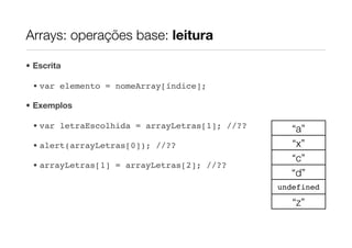 Arrays: operações base: leitura

• Escrita

 • var elemento = nomeArray[índice];

• Exemplos

 • var letraEscolhida = arrayLetras[1]; //??      “a”
 • alert(arrayLetras[0]); //??                    “x”
                                                  “c”
 • arrayLetras[1] = arrayLetras[2]; //??
                                                  “d”
                                               undefined

                                                  “z”
 