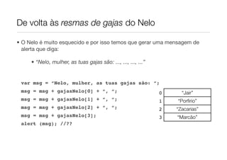 De volta às resmas de gajas do Nelo

• O Nelo é muito esquecido e por isso temos que gerar uma mensagem de
  alerta que diga:

     • “Nelo, mulher, as tuas gajas são: ..., ..., ..., ...”


 var msg = “Nelo, mulher, as tuas gajas são: “;
 msg = msg + gajasNelo[0] + “, “;                              0     “Jair”
 msg = msg + gajasNelo[1] + “, “;                              1   “Porﬁrio”
 msg = msg + gajasNelo[2] + “, “;                              2   “Zacarias”
 msg = msg + gajasNelo[3];                                     3   “Marcão”
 alert (msg); //??
 