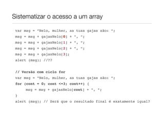 Sistematizar o acesso a um array

 var msg = “Nelo, mulher, as tuas gajas são: “;
 msg = msg + gajasNelo[0] + “, “;
 msg = msg + gajasNelo[1] + “, “;
 msg = msg + gajasNelo[2] + “, “;
 msg = msg + gajasNelo[3];
 alert (msg); //??


 // Versão com ciclo for
 var msg = “Nelo, mulher, as tuas gajas são: “;
 for (cont = 0; cont <=3; cont++) {
     msg = msg + gajasNelo[cont] + “, “;
 }
 alert (msg); // Será que o resultado final é exatamente igual?
 