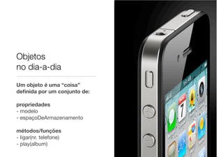 Objetos
no dia-a-dia
Um objeto é uma “coisa”
deﬁnida por um conjunto de:

propriedades
- modelo
- espaçoDeArmazenamento

métodos/funções
- ligar(nr. telefone)
- play(album)
 