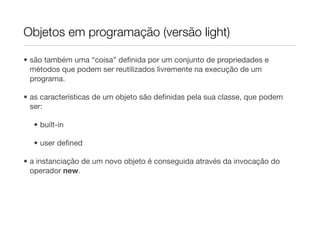 Objetos em programação (versão light)

• são também uma “coisa” deﬁnida por um conjunto de propriedades e
  métodos que podem ser reutilizados livremente na execução de um
  programa.

• as características de um objeto são deﬁnidas pela sua classe, que podem
  ser:

  • built-in

  • user deﬁned

• a instanciação de um novo objeto é conseguida através da invocação do
  operador new.
 