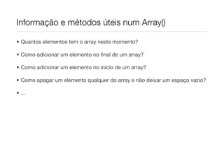 Informação e métodos úteis num Array()

• Quantos elementos tem o array neste momento?

• Como adicionar um elemento no ﬁnal de um array?

• Como adicionar um elemento no início de um array?

• Como apagar um elemento qualquer do array e não deixar um espaço vazio?

• ...
 