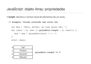 JavaScript: objeto Array: propriedades

• length: devolve o número atual de elementos de um array

 // Exemplo: Versão alterada com ciclo for

    var msg = “Nelo, mulher, as tuas gajas são: “;
    for (cont = 0; cont <= gajasNelo.length - 1; cont++) {
        msg = msg + gajasNelo[cont] + “, “;
    }
    alert (msg);


    0        “Jair”
    1       “Porﬁrio”
                           gajasNelo.length => 4
    2      “Zacarias”
    3       “Marcão”
 