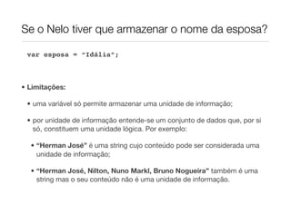 Se o Nelo tiver que armazenar o nome da esposa?

 var esposa = “Idália”;



• Limitações:

 • uma variável só permite armazenar uma unidade de informação;

 • por unidade de informação entende-se um conjunto de dados que, por si
   só, constituem uma unidade lógica. Por exemplo:

  • “Herman José” é uma string cujo conteúdo pode ser considerada uma
    unidade de informação;

  • “Herman José, Nilton, Nuno Markl, Bruno Nogueira” também é uma
    string mas o seu conteúdo não é uma unidade de informação.
 