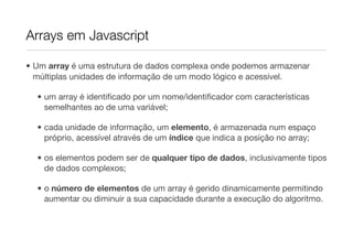 Arrays em Javascript

• Um array é uma estrutura de dados complexa onde podemos armazenar
  múltiplas unidades de informação de um modo lógico e acessível.

  • um array é identiﬁcado por um nome/identiﬁcador com características
    semelhantes ao de uma variável;

  • cada unidade de informação, um elemento, é armazenada num espaço
    próprio, acessível através de um índice que indica a posição no array;

  • os elementos podem ser de qualquer tipo de dados, inclusivamente tipos
    de dados complexos;

  • o número de elementos de um array é gerido dinamicamente permitindo
    aumentar ou diminuir a sua capacidade durante a execução do algoritmo.
 