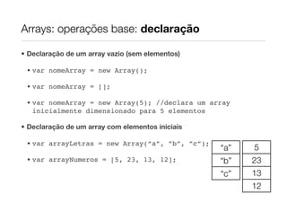 Arrays: operações base: declaração

• Declaração de um array vazio (sem elementos)

 • var nomeArray = new Array();

 • var nomeArray = [];

 • var nomeArray = new Array(5); //declara um array
   inicialmente dimensionado para 5 elementos

• Declaração de um array com elementos iniciais

 • var arrayLetras = new Array(“a”, ”b”, ”c”);
                                                  “a”   5
 • var arrayNumeros = [5, 23, 13, 12];            “b”   23
                                                  “c”   13
                                                        12
 