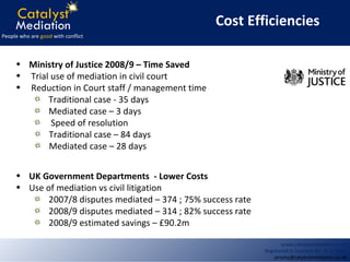 Ministry of Justice 2008/9 – Time Saved Trial use of mediation in civil court Reduction in Court staff / management time Traditional case - 35 days Mediated case – 3 days Speed of resolution Traditional case – 84 days Mediated case – 28 days UK Government Departments  - Lower Costs Use of mediation vs civil litigation 2007/8 disputes mediated – 374 ; 75% success rate 2008/9 disputes mediated – 314 ; 82% success rate 2008/9 estimated savings – £90.2m Cost Efficiencies 