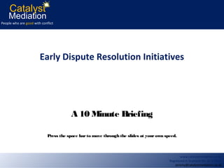 Catalyst
    Mediation
People who are good with conflict




                        Early Dispute Resolution Initiatives




                                        A 10 Minute Briefing

                             Press the space bar to move through the slides at your own speed.



                                                                                                 www.catalystmediation.co.uk
                                                                                          Registered in Scotland No. SC 273815
                                                                                              jeremy@catalystmediation.co.uk
 