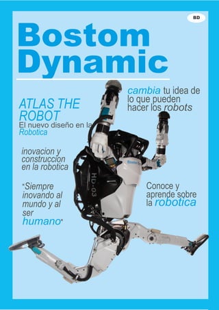 ATLAS THE
ROBOT
El nuevo diseño en la
Robotica
inovacion y
construccion
en la robotica
"Siempre
inovando al
mundo y al
ser
humano"
Conoce y
aprende sobre
la robotica
cambia tu idea de
lo que pueden
hacer los robots
Bostom
Dynamic
BD
 