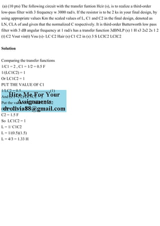 (a) (10 pts) The following circuit with the transfer funtion Hcir (s), is to realize a third-order
low-pass filter with 3 frequency w 3000 rad/s. If the resistor is to be 2 ks in your final design, by
using appropriate values Km the scaled values of L, C1 and C2 in the final design, denoted as
LN, CLA of and given that the normalized C respectively. It is third-order Butterworth low pass
filter with 3 dB angular frequency at 1 rad/s has a transfer function 3dBNLP (s) 1 H s3 2s2 2s 1 2
(t) C2 Vout vin(t) Vou (s)- LC C2 Hair (s) C1 C2 in (s) 3 S LCIC2 LCIC2
Solution
Comparing the transfer functions
1/C1 = 2 , C1 = 1/2 = 0.5 F
1/(LC1C2) = 1
Or LC1C2 = 1
PUT THE VALUE OF C1
1/LC2 = 0.5.............................(1)
And (C1+C2)/LC1C2 = 2
Put the value of C1 And LC1C2
(0.5 + C2)/1 = 2
C2 = 1.5 F
So LC1C2 = 1
L = 1/ C1C2
L = 1/(0.5)(1.5)
L = 4/3 = 1.33 H
 