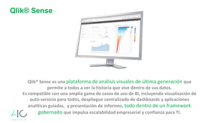 Qlik® Sense
Qlik® Sense es una plataforma de análisis visuales de última generación que
permite a todos a ver la historia que vive dentro de sus datos.
Es compatible con una amplia gama de casos de uso de BI, incluyendo visualización de
auto-servicio para todos, despliegue centralizado de dashboards y aplicaciones
analíticas guiadas, y presentación de informes, todo dentro de un framework
gobernado que impulsa escalabilidad empresarial y confianza para TI.
 