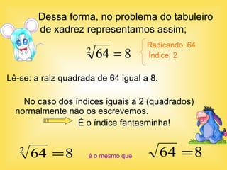 Dessa forma, no problema do tabuleiro
de xadrez representamos assim;
864 =
Radicando: 64
Índice: 2
Lê-se: a raiz quadrada de 64 igual a 8.
No caso dos índices iguais a 2 (quadrados)
normalmente não os escrevemos.
É o índice fantasminha!
é o mesmo que
8642
=
8642
=
 