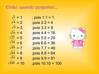 Então, quando perguntar...
= 1 ; pois 1.1 = 1
= 2 ;pois 2.2 = 4
= 3 ;pois 3.3 = 9
= 4 ;pois 4.4 = 16
= 5 ;pois 5.5 = 25
= 6 ;pois 6.6 = 36
= 7 ;pois 7.7 = 49
= 8 ;pois 8.8 = 64
= 9 ;pois 9.9 = 81
= 10 ;pois 10.10 = 100
1
4
9
16
25
36
49
64
81
100
 