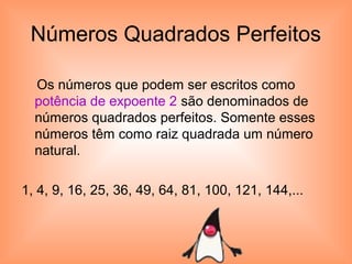 Números Quadrados Perfeitos
Os números que podem ser escritos como
potência de expoente 2 são denominados de
números quadrados perfeitos. Somente esses
números têm como raiz quadrada um número
natural.
1, 4, 9, 16, 25, 36, 49, 64, 81, 100, 121, 144,...
 