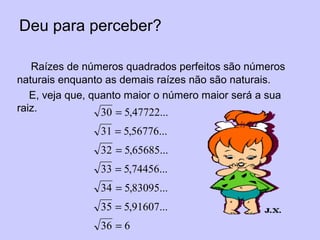 Deu para perceber?
Raízes de números quadrados perfeitos são números
naturais enquanto as demais raízes não são naturais.
E, veja que, quanto maior o número maior será a sua
raiz.
636
...91607,535
...83095,534
...74456,533
...65685,532
...56776,531
...47722,530
=
=
=
=
=
=
=
 