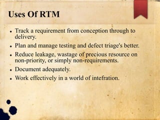 Uses Of RTM
 Track a requirement from conception through to
delivery.
 Plan and manage testing and defect triage's better.
 Reduce leakage, wastage of precious resource on
non-priority, or simply non-requirements.
 Document adequately.
 Work effectively in a world of intefration.
 