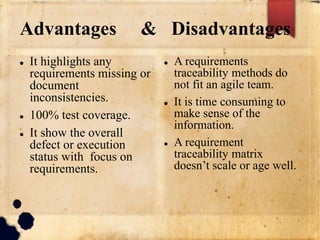 Advantages & Disadvantages
 It highlights any
requirements missing or
document
inconsistencies.
 100% test coverage.
 It show the overall
defect or execution
status with focus on
requirements.
 A requirements
traceability methods do
not fit an agile team.
 It is time consuming to
make sense of the
information.
 A requirement
traceability matrix
doesn’t scale or age well.
 