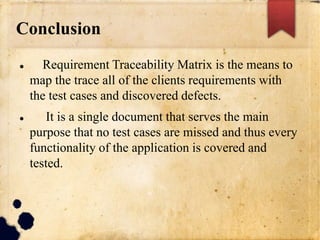 Conclusion
 Requirement Traceability Matrix is the means to
map the trace all of the clients requirements with
the test cases and discovered defects.
 It is a single document that serves the main
purpose that no test cases are missed and thus every
functionality of the application is covered and
tested.
 