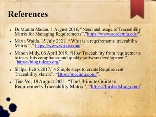 References
 Dr Mamta Madan, 1 August 2016, “Need and usage of Traceability
Matrix for Managing Requirements”,”https://www.academia.edu/”.
 Maria Waida, 15 July 2021, “ What is a requirements traceability
Matrix “,” https://www.wrike.com/”.
 Manon Midy, 06 April 2019, “How Traceability from requirements
to tests, hits compliance and quality software development”,
“https://blog.tuleap.org/”.
 Shilpa, Feb 8,2017,”4 Simple steps to create Requirement
Traceability Matrix”, “https://medium.com/”.
 Tina Vo, 19 August 2021, “The Ultimate Guide to
Requirements Traceability Matrix”, “https://birdeatsbug.com/”
.
 