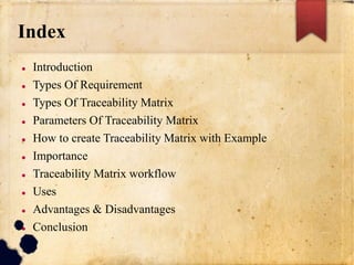 Index
 Introduction
 Types Of Requirement
 Types Of Traceability Matrix
 Parameters Of Traceability Matrix
 How to create Traceability Matrix with Example
 Importance
 Traceability Matrix workflow
 Uses
 Advantages & Disadvantages
 Conclusion
 