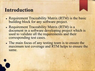 Introduction
 Requirement Traceability Matrix (RTM) is the basic
building block for any software project.
 Requirement Traceability Matrix (RTM) is a
document in a software developing project which is
used to validate all the requirements and their
corresponding test cases.
 The main focus of any testing team is to ensure the
maximum test coverage and RTM helps to ensure the
same.
 