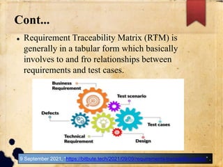 Cont...
 Requirement Traceability Matrix (RTM) is
generally in a tabular form which basically
involves to and fro relationships between
requirements and test cases.
9 September 2021, “https://bitbute.tech/2021/09/09/requirements-traceablity-matrix/” .
 