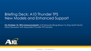 Confidential | ©A10 Networks, Inc.
Briefing Deck: A10 Thunder TPS
New Models and Enhanced Support
For October 12, 2016 Announcement: A10 Networks Brings Brawn to Stop Multi-Vector
DDoS Disruption with Expanded Thunder TPS Solution
 