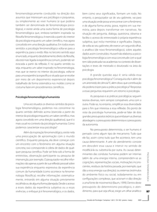9797979797
PSICOLOGIAFENOMENOLÓGICA
Estudos de Psicologia I Campinas I 26(1) I 93-100 I janeiro -março 2009
fenomenologicamente conduzido na direção dos
assuntos que interessam aos psicólogos e psiquiatras,
ou simplesmente ao viver humano (e que poderia
também ser denominada de fenomenologia psico-
lógica), e existe ainda uma outra forma de psicologia
fenomenológica que, embora também inspirada na
filosofia fenomenológica, é exercida a partir do interior
da psicologia enquanto um saber científico, mas agora
concebido em uma direção qualitativa. Em todos esses
sentidos a psicologia fenomenológica volta-se para a
experiência, para o vivido. Mas no terceiro sentido aqui
enunciado,enquantodesdobramentodiretodafilosofia,
ela está mais ligada à experiência comum, podendo ser
evocada a partir da reflexão. E no quarto sentido ou
seja, enquanto um saber inspirado na fenomenologia,
mas que se exerce no interior da psicologia, volta-se
paraumaexperiênciaespecíficaesituadaqueserecebe
por meio de um depoimento experiencial depois
trabalhado de forma sistemática nos moldes como se
costuma fazer em procedimentos científicos.
Psicologiafenomenológicahumanista
Uma vez situados os diversos sentidos da psico-
logia fenomenológica, podemos nos concentrar no
quarto sentido definido acima (exercida a partir do
interiordapsicologiaenquantoumsabercientífico,mas
agora concebido em uma direção qualitativa), que é o
maisusualnocontextodapsicologiahumanista.Como
podemos caracterizar essa psicologia?
Além da inspiração fenomenológica, existe nela
uma preocupação de aproximação com o mundo
científico. Enquanto pesquisa, ela deve começar com
um encontro com o fenômeno em alguma situação
concreta; isso corresponde à coleta de dados de qual-
quer pesquisa científica. Pode ser feita sob a forma de
entrevistas, observação participante ou pesquisa de
intervenção, por exemplo. O pesquisador recolhe infor-
maçõesnãoapenasapartirdesuareflexãopessoalsobre
sua experiência enquanto expressiva da experiência
comum da humanidade (como acontece na fenome-
nologia filosófica); recolhe informações sistematica-
mente, entrando em alguma situação previamente
escolhidaoudealgumaformaplanejada.Desdeoacesso
a esses dados da experiência subjetiva ou a essas
vivências, o enfoque já é fenomenológico, e os dados,
bem como seus significados, formam um todo. No
entanto, o pesquisador sai de seu gabinete, vai para
umasituaçãoondepossaseencontrarcomofenômeno
e de alguma forma anota, grava, registra em sua me-
mória, para depois transformar em narrativas. Na
situação ele pergunta, dialoga, questiona, observa e
facilita o acesso do entrevistado à própria experiência
subjetiva, que inclui memórias e significados. Depois,
de volta ao seu gabinete, ele exerce um segundo olhar,
o analítico (de novo fenomenológico), sobre aqueles
dados assim construídos. Husserl não elaborou a psico-
logiafenomenológicacomessaconcretudecomaqual
temsidopraticadanasacademiasnocontextodedisser-
tações e teses de mestrado e doutorado na área da
psicologia.
A grande questão aqui é: seria válida essa
psicologia fenomenológica? Conseguiria ela ir além de
umarremedodeciência?E,alémdisso:quecontribuição
ela poderia trazer para a prática psicológica? Respostas
a essas perguntas requerem um retorno à psicologia.
As pesquisas e as práticas psicológicas seguem
teorias diversas, nem sempre compatíveis uma com a
outra. Pode-se, no entanto, simplificar essa diversidade
para o fim que interessa a essa reflexão. Do ponto de
vista da psicologia humanista, pode-se falar de dois
grandespressupostosteóricosqueembasamasdiversas
abordagens:opressupostodeterministaeopressuposto
da autonomia.
No pressuposto determinista, o ser humano é
pensado como algum tipo de mecanismo. Tudo que
ele faz, assim como tudo que lhe acontece, tem uma
causa determinante. A arte do atendimento consiste
em descobrir essa causa e intervir no sentido de
modificá-la ou substituí-la por outra. As causas deter-
minantes das condutas humanas podem ser internas
(além de uma energia interna, compreendem-se as
cognições, representações sociais, motivações incons-
cientes, resíduos da história passada, por exemplo, que
dão a essa energia sua direção); ou externas (estímulos
do ambiente físico ou social, isoladamente ou em
configurações complexas, que acionam e dão direção
aumafontedemovimento)(Baum,1999).Dentrodeste
pressuposto do determinismo psicológico, o aten-
dimento, para que seja eficaz, exige um olhar analítico
 