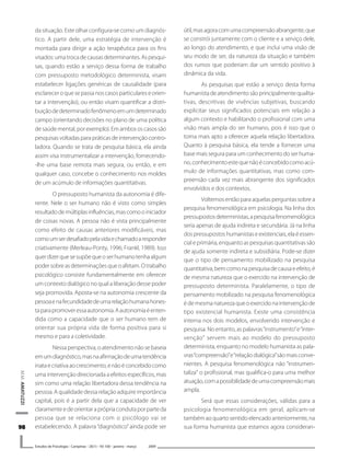 9898989898
M.M.AMATUZZI
Estudos de Psicologia I Campinas I 26(1) I 93-100 I janeiro -.março 2009
da situação. Este olhar configura-se como um diagnós-
tico. A partir dele, uma estratégia de intervenção é
montada para dirigir a ação terapêutica para os fins
visados:umatrocadecausasdeterminantes.Aspesqui-
sas, quando estão a serviço dessa forma de trabalho
com pressuposto metodológico determinista, visam
estabelecer ligações genéricas de causalidade (para
esclareceroquesepassanoscasosparticulareseorien-
tar a intervenção), ou então visam quantificar a distri-
buiçãodedeterminadofenômenoemumdeterminado
campo (orientando decisões no plano de uma política
desaúdemental,porexemplo).Emambososcasossão
pesquisasvoltadasparapráticasdeintervençãocontro-
ladora. Quando se trata de pesquisa básica, ela ainda
assim visa instrumentalizar a intervenção, fornecendo-
-lhe uma base remota mais segura, ou então, e em
qualquer caso, concebe o conhecimento nos moldes
de um acúmulo de informações quantitativas.
O pressuposto humanista da autonomia é dife-
rente. Nele o ser humano não é visto como simples
resultadodemúltiplasinfluências,mascomooiniciador
de coisas novas. A pessoa não é vista principalmente
como efeito de causas anteriores modificáveis, mas
comoumserdesafiadopelavidaechamadoaresponder
criativamente (Merleau-Ponty, 1996; Frankl, 1989). Isso
querdizerquesesupõequeoserhumanotenhaalgum
podersobreasdeterminaçõesqueoafetam.Otrabalho
psicológico consiste fundamentalmente em oferecer
um contexto dialógico no qual a liberação desse poder
seja promovida. Aposta-se na autonomia crescente da
pessoaenafecundidadedeumarelaçãohumanahones-
taparapromoveressaautonomia.Aautonomiaéenten-
dida como a capacidade que o ser humano tem de
orientar sua própria vida de forma positiva para si
mesmo e para a coletividade.
Nessaperspectiva,oatendimentonãosebaseia
emumdiagnóstico,masnaafirmaçãodeumatendência
inataecriativaaocrescimento,enãoéconcebidocomo
uma intervenção direcionada a efeitos específicos, mas
sim como uma relação libertadora dessa tendência na
pessoa. A qualidade dessa relação adquire importância
capital, pois é a partir dela que a capacidade de ver
claramenteedeorientaraprópriacondutaporparteda
pessoa que se relaciona com o psicólogo vai se
estabelecendo. A palavra “diagnóstico” ainda pode ser
útil,masagoracomumacompreensãoabrangente,que
se constrói juntamente com o cliente e a serviço dele,
ao longo do atendimento, e que inclui uma visão de
seu modo de ser, da natureza da situação e também
dos rumos que poderiam dar um sentido positivo à
dinâmica da vida.
As pesquisas que estão a serviço desta forma
humanistadeatendimentosãoprincipalmentequalita-
tivas, descritivas de vivências subjetivas, buscando
explicitar seus significados potenciais em relação a
algum contexto e habilitando o profissional com uma
visão mais ampla do ser humano, pois é isso que o
torna mais apto a oferecer aquela relação libertadora.
Quanto à pesquisa básica, ela tende a fornecer uma
base mais segura para um conhecimento do ser huma-
no,conhecimentoestequenãoéconcebidocomoacú-
mulo de informações quantitativas, mas como com-
preensão cada vez mais abrangente dos significados
envolvidos e dos contextos.
Voltemos então para aquelas perguntas sobre a
pesquisa fenomenológica em psicologia. Na linha dos
pressupostosdeterministas,apesquisafenomenológica
seria apenas de ajuda indireta e secundária. Já na linha
dospressupostoshumanistaseexistenciais,elaéessen-
cial e primária, enquanto as pesquisas quantitativas são
de ajuda somente indireta e subsidiária. Pode-se dizer
que o tipo de pensamento mobilizado na pesquisa
quantitativa,bemcomonapesquisadecausaeefeito,é
de mesma natureza que o exercido na intervenção de
pressuposto determinista. Paralelamente, o tipo de
pensamento mobilizado na pesquisa fenomenológica
édemesmanaturezaqueoexercidonaintervençãode
tipo existencial humanista. Existe uma consistência
interna nos dois modelos, envolvendo intervenção e
pesquisa. No entanto, as palavras“instrumento”e“inter-
venção” servem mais ao modelo do pressuposto
determinista, enquanto no modelo humanista as pala-
vras“compreensão”e“relaçãodialógica”sãomaisconve-
nientes. A pesquisa fenomenológica não “instrumen-
taliza” o profissional, mas qualifica-o para uma melhor
atuação,comapossibilidadedeumacompreensãomais
ampla.
Será que essas considerações, válidas para a
psicologia fenomenológica em geral, aplicam-se
tambémaoquartosentidoelencadoanteriormente,na
sua forma humanista que estamos agora consideran-
 