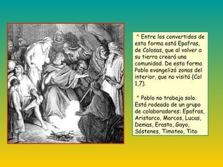 * Entre los convertidos de
esta forma está Epafras,
de Colosas, que al volver a
su tierra creará una
comunidad. De esta forma
Pablo evangelizó zonas del
interior, que no visitó (Col
1,7).
* Pablo no trabaja solo.
Está rodeado de un grupo
de colaboradores: Epafras,
Aristarco, Marcos, Lucas,
Demas, Erasto, Gayo,
Sóstenes, Timoteo, Tito
 