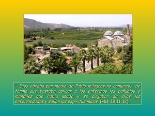 * Dios obraba por medio de Pablo milagros no comunes, deDios obraba por medio de Pablo milagros no comunes, de
forma que bastaba aplicar a los enfermos los pañuelos oforma que bastaba aplicar a los enfermos los pañuelos o
mandiles que había usado y se alejaban de ellos lasmandiles que había usado y se alejaban de ellos las
enfermedades y salían los espíritus malos.enfermedades y salían los espíritus malos. (Hch 19,11-12).(Hch 19,11-12).
 