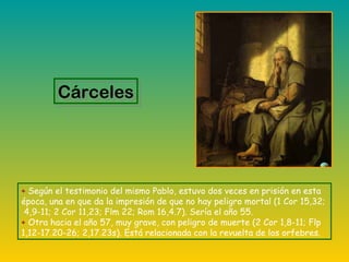 + Según el testimonio del mismo Pablo, estuvo dos veces en prisión en esta
época, una en que da la impresión de que no hay peligro mortal (1 Cor 15,32;
4,9-11; 2 Cor 11,23; Flm 22; Rom 16,4.7). Sería el año 55.
+ Otra hacia el año 57, muy grave, con peligro de muerte (2 Cor 1,8-11; Flp
1,12-17.20-26; 2,17.23s). Está relacionada con la revuelta de los orfebres.
CárcelesCárceles
 