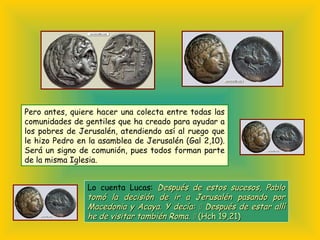 Pero antes, quiere hacer una colecta entre todas las
comunidades de gentiles que ha creado para ayudar a
los pobres de Jerusalén, atendiendo así al ruego que
le hizo Pedro en la asamblea de Jerusalén (Gal 2,10).
Será un signo de comunión, pues todos forman parte
de la misma Iglesia.
Lo cuenta Lucas: Después de estos sucesos, PabloDespués de estos sucesos, Pablo
tomó la decisión de ir a Jerusalén pasando portomó la decisión de ir a Jerusalén pasando por
Macedonia y Acaya. Y decía:Macedonia y Acaya. Y decía:  Después de estar allíDespués de estar allí
he de visitar también Roma.he de visitar también Roma.  (Hch 19,21)(Hch 19,21)
 