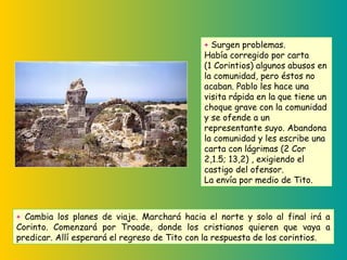 + Surgen problemas.
Había corregido por carta
(1 Corintios) algunos abusos en
la comunidad, pero éstos no
acaban. Pablo les hace una
visita rápida en la que tiene un
choque grave con la comunidad
y se ofende a un
representante suyo. Abandona
la comunidad y les escribe una
carta con lágrimas (2 Cor
2,1.5; 13,2) , exigiendo el
castigo del ofensor.
La envía por medio de Tito.
+ Cambia los planes de viaje. Marchará hacia el norte y solo al final irá a
Corinto. Comenzará por Troade, donde los cristianos quieren que vaya a
predicar. Allí esperará el regreso de Tito con la respuesta de los corintios.
 