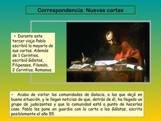 + Durante este
tercer viaje Pablo
escribió la mayoría de
sus cartas. Además
de 1 Corintios,
escribió Gálatas,
Filipenses, Filemón,
2 Corintios, Romanos.
+ Acaba de visitar las comunidades de Galacia, a las que dejó en
buena situación, y le llegan noticias de que, detrás de él, ha llegado un
grupo de judaizantes y que la comunidad está a punto de hacerles
caso. Pablo los pone en guardia con la carta a los Gálatas, escrita
posiblemente el año 55.
Correspondencia. Nuevas cartasCorrespondencia. Nuevas cartas
 