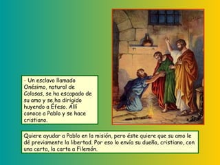 Quiere ayudar a Pablo en la misión, pero éste quiere que su amo le
dé previamente la libertad. Por eso lo envía su dueño, cristiano, con
una carta, la carta a Filemón.
- Un esclavo llamado
Onésimo, natural de
Colosas, se ha escapado de
su amo y se ha dirigido
huyendo a Éfeso. Allí
conoce a Pablo y se hace
cristiano.
 