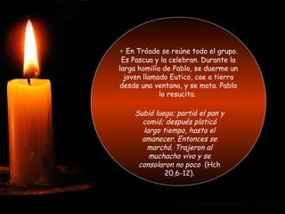 + En Tróade se reúne todo el grupo.
Es Pascua y la celebran. Durante la
larga homilía de Pablo, se duerme un
joven llamado Eutico, cae a tierra
desde una ventana, y se mata. Pablo
lo resucita.
Subió luego; partió el pan y
comió; después platicó
largo tiempo, hasta el
amanecer. Entonces se
marchó. Trajeron al
muchacho vivo y se
consolaron no poco (Hch
20,6-12).
 