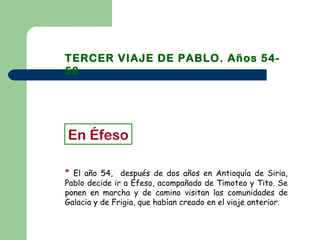 TERCER VIAJE DE PABLO. Años 54-
58
* El año 54, después de dos años en Antioquía de Siria,
Pablo decide ir a Éfeso, acompañado de Timoteo y Tito. Se
ponen en marcha y de camino visitan las comunidades de
Galacia y de Frigia, que habían creado en el viaje anterior.
En Éfeso
 