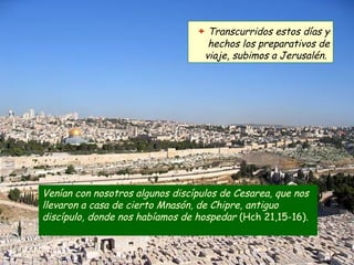 Venían con nosotros algunos discípulos de Cesarea, que nos
llevaron a casa de cierto Mnasón, de Chipre, antiguo
discípulo, donde nos habíamos de hospedar (Hch 21,15-16).
+ Transcurridos estos días y
hechos los preparativos de
viaje, subimos a Jerusalén.
 