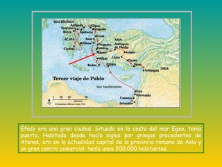 Éfeso era una gran ciudad. Situada en la costa del mar Egeo, tenía
puerto. Habitada desde hacía siglos por griegos procedentes de
Atenas, era en la actualidad capital de la provincia romana de Asia y
un gran centro comercial: tenía unos 200.000 habitantes.
 