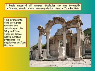 * Es interesante
este dato, pues
muestra que
todavía en el año
54 y en Éfeso,
fuera de Tierra
Santa, estaban
presentes los
seguidores de Juan
Bautista.
** Pablo encontró allí algunos discípulos con una formaciónPablo encontró allí algunos discípulos con una formación
deficiente, mezcla de cristianismo y de doctrinas de Juan Bautistadeficiente, mezcla de cristianismo y de doctrinas de Juan Bautista
 