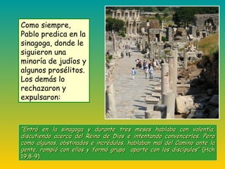 ““Entró en la sinagoga y durante tres meses hablaba con valentía,Entró en la sinagoga y durante tres meses hablaba con valentía,
discutiendo acerca del Reino de Dios e intentando convencerles. Perodiscutiendo acerca del Reino de Dios e intentando convencerles. Pero
como algunos, obstinados e incrédulos, hablaban mal del Camino ante lacomo algunos, obstinados e incrédulos, hablaban mal del Camino ante la
gente, rompió con ellos y formó grupo aparte con los discípulos”gente, rompió con ellos y formó grupo aparte con los discípulos” (Hch(Hch
19,8-9).19,8-9).
Como siempre,
Pablo predica en la
sinagoga, donde le
siguieron una
minoría de judíos y
algunos prosélitos.
Los demás lo
rechazaron y
expulsaron:
 